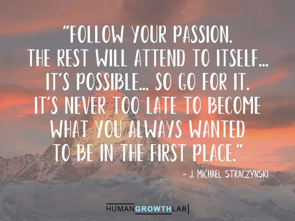 J. Michael Straczynski quote on it never being too late - "Follow your passion.
The rest will attend to itself...
It's possible... So go for it.
It's never too late to become
what you always wanted
to be in the first place."