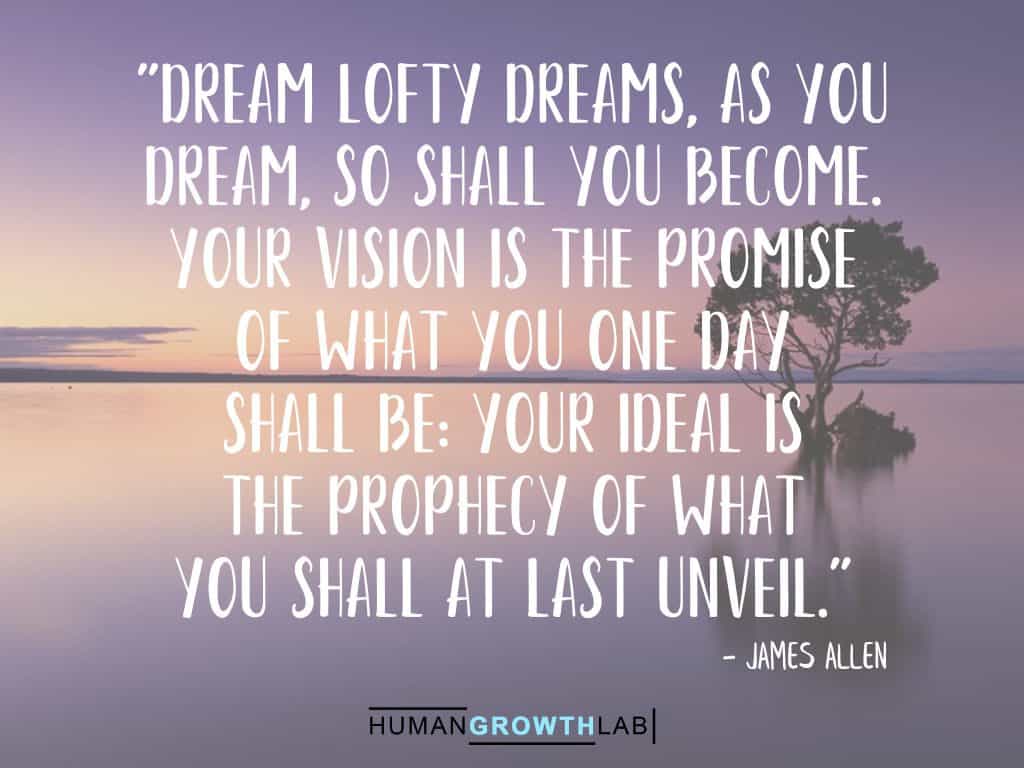A James Allen quote on following dreams - "Dream lofty dreams, as you
dream, so shall you become.
Your vision is the promise
of what you one day
shall be: your ideal is
the prophecy of what
you shall at last unveil."