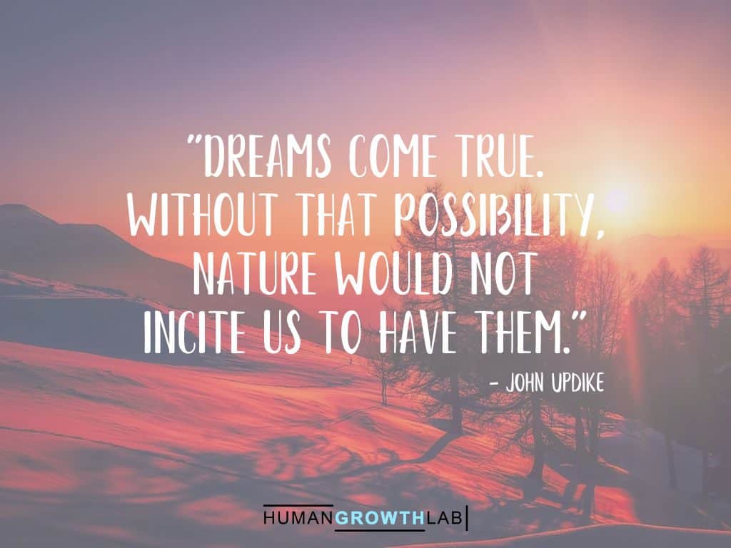 A John Updike quote on Following Your Dreams - "Dreams come true.
Without that possibility,
nature would not
incite us to have them."