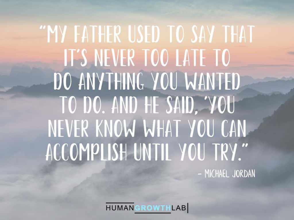 Michael Jordon quote on it never being too late - “My father used to say that
it's never too late to
do anything you wanted
to do. And he said, 'You
never know what you can
accomplish until you try.”