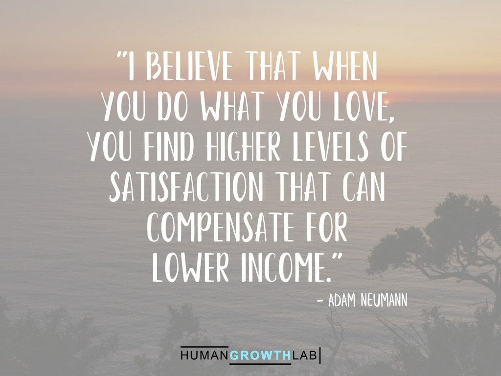 Adam Neumann quote on doing what you love compensating for lower income - "I believe that when
you do what you love,
you find higher levels of
satisfaction that can
compensate for
lower income."