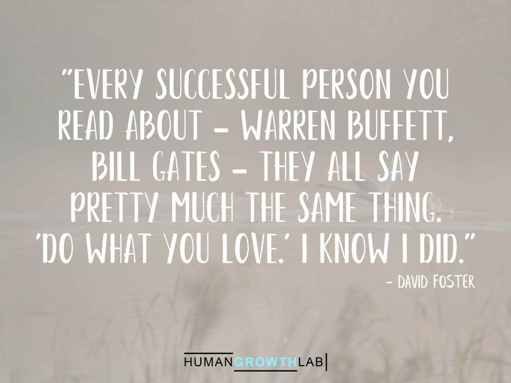 David Foster quote on successful people - "Every successful person you
read about - Warren Buffett,
Bill Gates - they all say
pretty much the same thing.
'Do what you love.' I know I did."