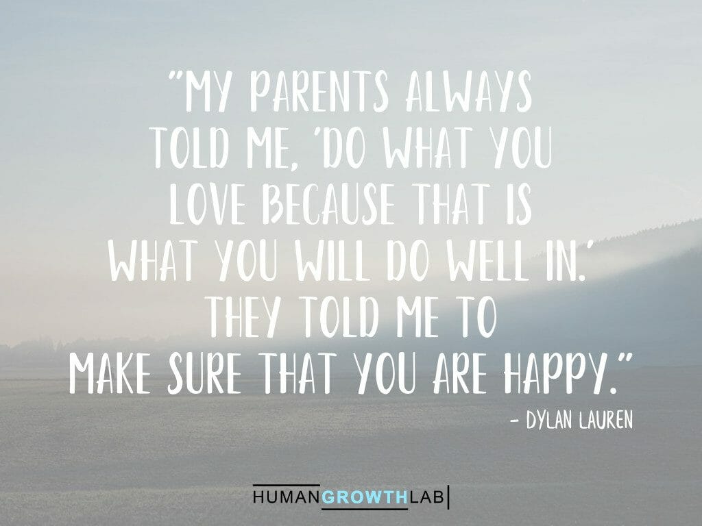 Dylan Lauren quote on doing what you love making you happy - "My parents always
told me, 'Do what you
love because that is
what you will do well in.'
They told me to
make sure that you are happy."