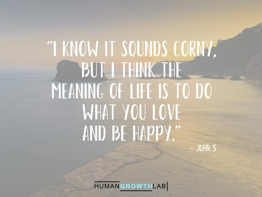 John 5 quote on the meaning of life - "I know it sounds corny,
but I think the
meaning of life is to do
what you love
and be happy."