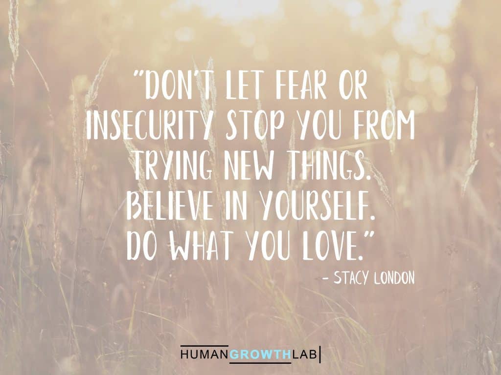 Stacy London quote on doing what you love - "Don't let fear or
insecurity stop you from
trying new things.
Believe in yourself.
Do what you love."