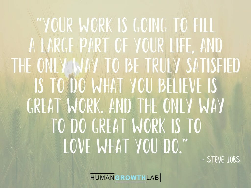 Steve Jobs quote on doing great work and loving what you do - “Your work is going to fill
a large part of your life, and
the only way to be truly satisfied
is to do what you believe is
great work. And the only way
to do great work is to
love what you do.”