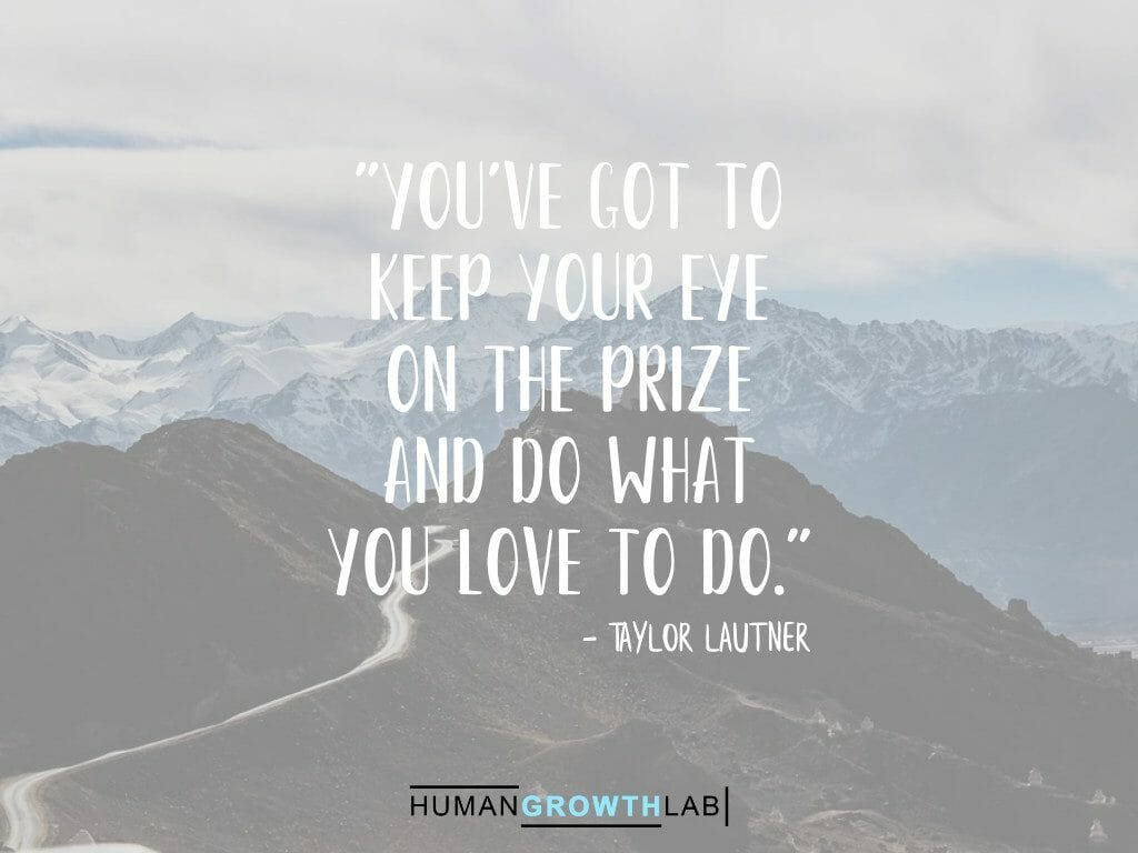 Taylor Lautner quote on keeping your eye on the prize - "You've got to
keep your eye
on the prize
and do what
you love to do."