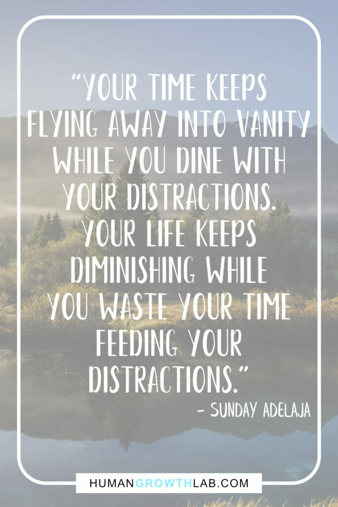 Sunday Adelaja quote on things that waste your time - “Your time keeps
flying away into vanity
while you dine with
your distractions.
Your life keeps
diminishing while
you waste your time
feeding your
distractions.”