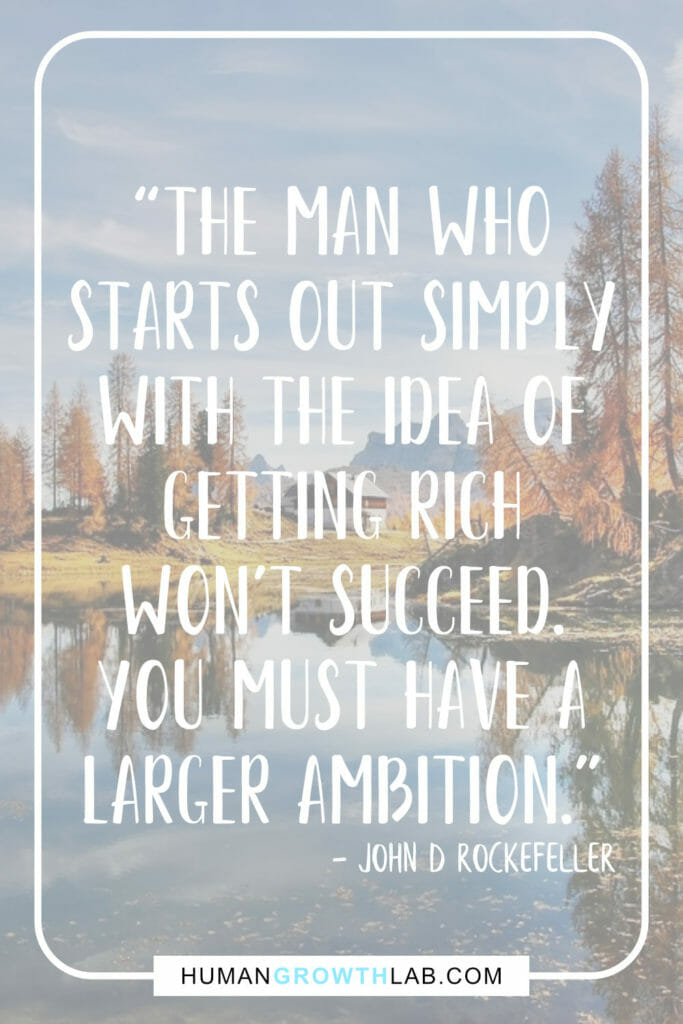John D Rockefeller quote on having an ambition in life - “The man who
starts out simply
with the idea of
getting rich
won’t succeed.
you must have a
larger ambition.”