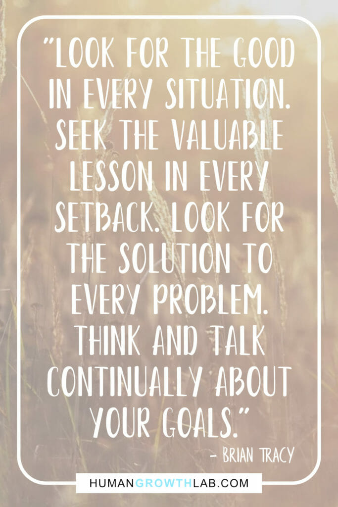Brian Tracy quote on mindset and positivity - "Look for the good
in every situation.
Seek the valuable
lesson in every
setback. Look for
the solution to
every problem.
Think and talk
continually about
your goals."